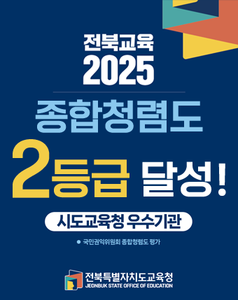 전북교육 2025
종합청렴도
2등급 달성!
시도교육청 우수기관
국민권익위원회 종합청렴도 평가
전북특별자치도교육청
JEONBUK STATE OFFICE OF EDUCATION 전북교육 2025
종합청렴도
2등급 달성!
시도교육청 우수기관
국민권익위원회 종합청렴도 평가
전북특별자치도교육청
JEONBUK STATE OFFICE OF EDUCATION