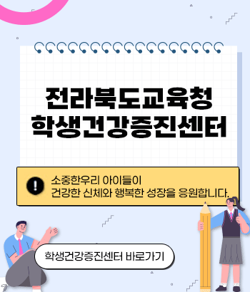 전라북도교육청 학생건강증진센터
소중한 우리 아이들이 건강한 신체와 행복한 성장을 응원합니다.
학생건강증진센터 바로가기