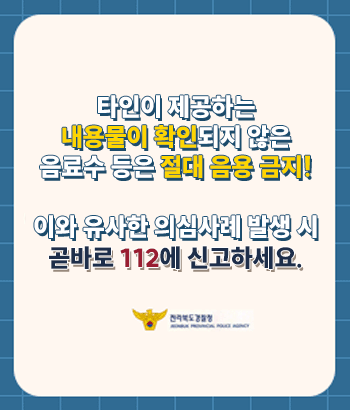 타인이 제공하는 내용물이 확인되지 않은 음료수 등은 절대 음용 금지!
이와 유사한 의심사례 발생 시 곧바로 112에 신고하세요.
전라북도경찰청
