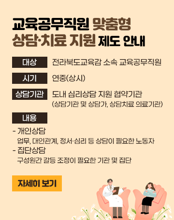 교육공무직원 맞춤형 상담·치료 지원 제도 안내
대상: 전라북도교육감 소속 교육공무직원
시기: 연중(상시)
상담기관: 도내 심리상담 지원 협약기관(상담기관 및 상담가, 상담치료 의료기관)
내용
- 개인상담: 업무, 대인관계, 정서․심리 등 상담이 필요한 노동자
- 집단상담: 구성원간 갈등 조정이 필요한 기관 및 집단(새창)