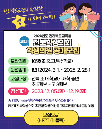 전라북도교육의 찬란한 별이 되어 주세요!
2024년도 전라북도교육청
제2기 전북학생의회 학생의원 공개모집
모집인원 10명(초.중.고.특수학교)
의원임기 1년 (2024. 3. 1. ~ 2025. 2. 28.)
모집대상 전북 소재 학교에 재학 중인 초 5학년 ~ 고 3학년
접수기간 2023. 12. 05.(화) ~ 12. 19.(화)
★ (별도) 추천형 전북학생의원 모집(40명)
제2기 전북학생의회 추천형 학생의원을 교육지원청에서 모집 예정
모집요강(바로가기 클릭)