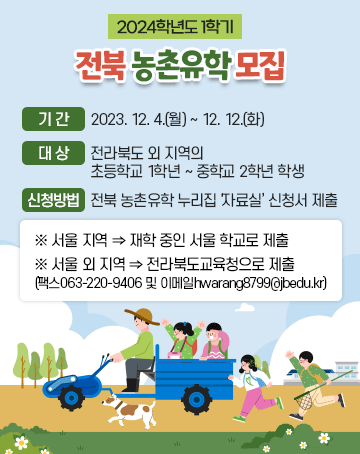 2024학년도 1학기 전북 농촌유학 모집

- 기간: 2023. 12. 4.(월) ~ 12. 12.(화)
- 대상: 전라북도 외 지역의 초등학교 1학년 ~ 중학교 2학년 학생
- 신청 방법: 전북 농촌유학 누리집 ‘자료실’ 신청서 제출
※ 서울 지역 ⇒ 재학 중인 서울 학교로 제출
※ 서울 외 지역 ⇒ 전라북도교육청으로 제출
(팩스063-220-9406 및 이메일hwarang8799@jbedu.kr)