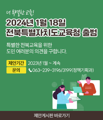 더 특별한 교육! 2024년 1월 18일 전북특별자치도교육청 출범
특별한 전북교육을 위한 도민 여러분의 의견을 구합니다.

제안기간 : 2023년 1월 ~ 계속
문의 : ☎063-239-3196/3199(정책기획과)

제안게시판 바로가기