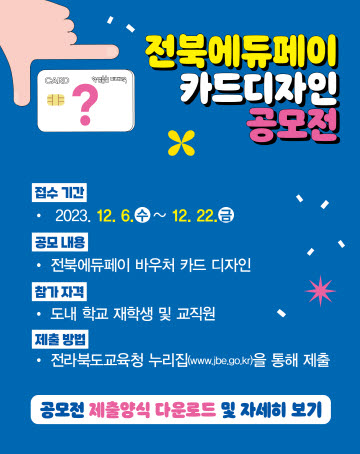 전북에듀페이 카드 디자인 공모전
접수기간: 2023. 12. 6.(수) ~ 12. 22.(금)
공모내용: 전북에듀페이 바우처 카드 디자인
참가자격: 도내 학교 재학생 및 교직원
제출방법: 전라북도교육청 누리집 참