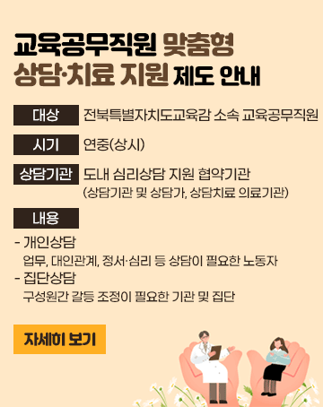 교육공무직원 맞춤형 상담·치료 지원 제도 안내
대상: 전북특별자치도교육감 소속 교육공무직원
시기: 연중(상시)
상담기관: 도내 심리상담 지원 협약기관(상담기관 및 상담가, 상담치료 의료기관)
내용
- 개인상담: 업무, 대인관계, 정서․심리 등 상담이 필요한 노동자
- 집단상담: 구성원간 갈등 조정이 필요한 기관 및 집단(새창)