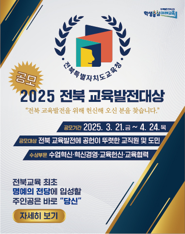 공모 2025 전북 교육발전대상
공모기간: 2025. 3. 21.(금) ~ 4. 24.(목)
공모대상: 전북 교육발전에 공헌이 뚜렷한 교직원 및 도민
수상부문: 수업혁신, 혁신경영, 교육헌신, 교육협력
