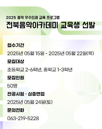 전북음악아카데미 교육생 선발
접수기간
2025년 05월 15일 - 2025년 05월 22일(목)
모집대상
초등학교 2-6학년, 중학교 1-3학년
모집인원
50명
전공시험 · 심층면접
2025년 05월 24일(토)
문의전화
063-219-5228