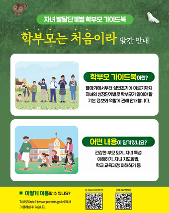 자녀 발달단계별 학부모 가이드북
학부모는 처음이라 발간안내
학부모 가이드북이란?
영아기에서부터 성인초기에 이르기까지 자녀의 성장단계별로 학부모가 알아야 할
기본 정보와 역활에 관해 안내합니다.
어떤내용이 담겨있나요?
건강한 부모되기, 자녀특성 이해하기, 자녀방법, 학교 교육과정 이해하기 등