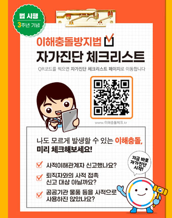 이해충돌방지법
자가진단체크리스트
QR코드를 찍으면 자가진단 체크리스트페이지로이동합니다
www.이해충돌체크.kr
나도 모르게 발생할 수 있는 이행충돌,
미리체크해보세요