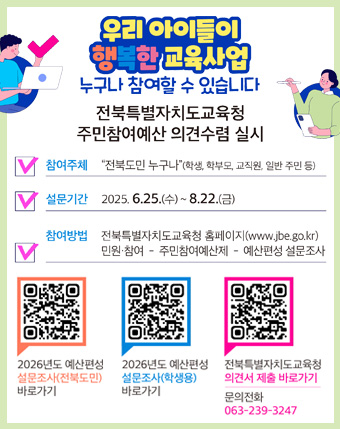 우리 아이들이 행복한 교육사업
누구나 참여할 수 있습니다
전북특별자치도교육청
주민참여예산 의견수렴 실시
참여주체 : 전북도민누구나(학생, 학부모, 교직원, 일반 주민등)
설문기간 : 2025.6.25.(수) ~ 8.22.(금)
참여방법 : 전북특별자치도교육청 홈페이지(www.jbe.go.kr) 민원 참여 - 주민참여예산제 - 예산편성 설문조사
