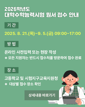 2026학년도 대학수학능력시험 원서 접수 안내

○ 기간: 2025. 8. 21.(목)~9. 5.(금) 09:00~17:00 

○ 방법: 온라인 사전입력 또는 현장 작성

  ※ 모든 지원자는 반드시 접수처를 방문하여 접수 완료

○ 장소: 고등학교 및 시험지구교육지원청

  ※ 대상별 접수 장소 확인

[상세내용 바로가기]