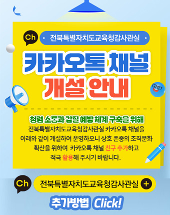 전북특별자치도교육청감사관실
카카오톡채널 개설안내
청렴소통과 갑질 예방 체계 구축을 위해
전북특별자치도교육청감사관실 카카오톡 채널을 아래와 같이 개설하여 운영하오니 상호 존중의 조직문화 확산을 위하여 카카토톡 채널 친구 추가하고 적극 활용해주시기 바랍니다.
전북특별자치도교육청감사관실 채널 친구 추가방법 (click)
