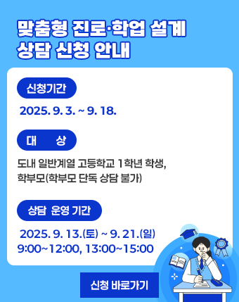 맞춤형 진로·학업 설계 상담 신청 안내

 

  - 신청기간: 2025. 9. 3. ~ 9. 18.

  - 대상: 도내 일반계열 고등학교 1학년 학생, 학부모(학부모 단독 상담 불가)

  - 상담 운영 기간: 2025. 9. 13.(토) ~ 9. 21.(일) 9:00~12:00, 13:00~15:00

   [신청 바로가기]