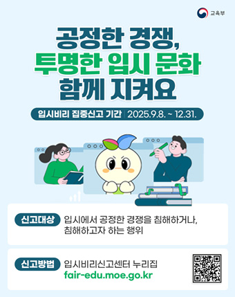 공정한 경쟁, 투명한 입시 문화 함께 지켜요
입시비리 집중신고 기간 2025.9.8 ~ 12.31.
신고대상 : 입시에서 공정한 경쟁을 침해하거나 침해하고자 하는 행위
신고방법 : 입시비리신고센터 누리집 fair-edu.moe.go.kr