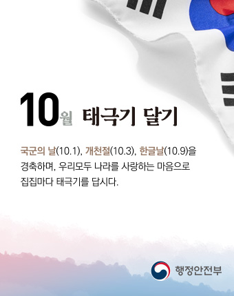 10월 태극기 달기
국군의날(10.1.), 개천절(10.3),한글날(10.9)을 경축하며, 우리모두 나라를 사랑하는 마음으로 집집마다 태극기를 답시다
행정안전부