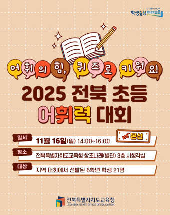 어휘의힘, 퀴즈로 키워요
2025 전북초등어휘력 대회
일시 : 11월 16일(일) 14:00 ~ 16:00
장소 : 전북특별자치도교육청 창조나래(별관) 3층 시청각실
대상 : 지역대회에서 선발된 6학원 학생 21명