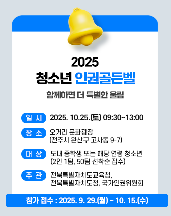 2025. 청소년 인권골든벨

함께하면 더 특별한 울림

일시 : 2025. 10.25.(토) 09:30~13:00

장소 : 오거리 문화광장(전주시 완산구 고사동 9-7)

대상 : 도내 중학생 또는 해당 연령 청소년(2인 1팀, 50팀 선착순 접수)

주관 : 전북특별자치도교육청, 전북특별자치도청, 국가인권위원회

참가접수: 2025. 9. 29.(월) ~ 10. 15(수)