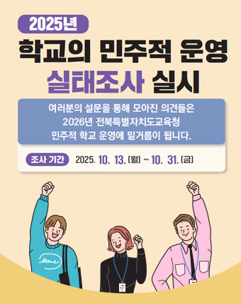 2025년 학교의 민주적 운영 실태조사 실시
 여러분의 설문을 통해 모아진 의견들은 2026년 전북특별자치도교육청 민주적 학교 운영에 밑거름이 됩니다.
조사기간 : 2025.10. 13.(월) ~ 10.31.(금)
