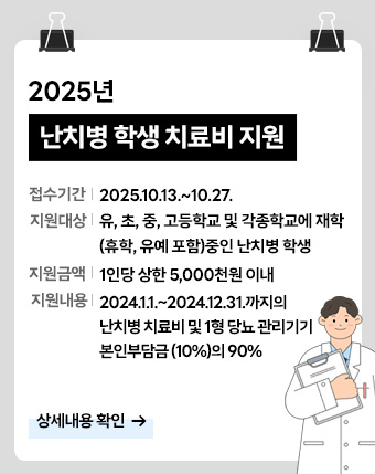 2025년 난치병 학생 치료비 지원 알림

- 접수기간: 2025.10.13.~10.27.
- 지원대상: 유, 초, 중, 고등학교 및 각종학교에 재학(휴학, 유예 포함)중인 난치병 학생
- 지원금액: 1인당 상한 5,000천원 이내
- 지원내용: 2024.1.1.~2024.12.31.까지의 난치병 치료비 및 1형 당뇨 관리기기 본인부담금(10%)의 90%

[상세내용 확인]