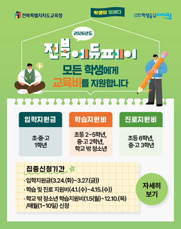 전북특별자치도교육청 / 더 특별한 전북교육 학생중심 미래교육
학생이 미래다
2026년도 전북에듀페이 모든 학생에게 교육비를 지원합니다
‧ 입학지원금(초·중·고 1학년)
‧ 학습지원비(초등 2~5학년, 중·고 2학년, 학교 밖 청소년)
‧ 진로지원비(초등 6학년, 중·고 3학년)
- 집중신청기간
‧ 입학지원금(3.24.(화)~3.27.(금))
‧ 학습 및 진로 지원비(4.1.(수)~4.15.(수))
‧ 학교 밖 청소년 학습지원비(1.5(월)~12.10.(목)/매월(1~10일) 신청
자세히보기