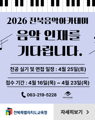 2026 전북음악아카데미
음악 인재를 기다립니다.
전공 실기 및 면접 일정 : 4월 25일(토)
접수 기간 : 4월 16일(목)~4월 23일(목)
063-219-5228
자세히보기
전북특별자치도교육청 2026 전북음악아카데미
음악 인재를 기다립니다.
전공 실기 및 면접 일정 : 4월 25일(토)
접수 기간 : 4월 16일(목)~4월 23일(목)
063-219-5228
자세히보기
전북특별자치도교육청