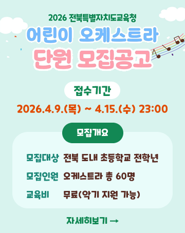 2026 전북특별자치도교육청
어린이 오케스트라 단원 모집공고
접수기간 2026.4.9.(목)~4.15.(수) 23:00
모집대상 전북 도내 초등학교 전학년
모집인원 오케스트라 총 60명
교육비 무료(악기 지원 가능)
자세히보기 2026 전북특별자치도교육청
어린이 오케스트라 단원 모집공고
접수기간 2026.4.9.(목)~4.15.(수) 23:00
모집대상 전북 도내 초등학교 전학년
모집인원 오케스트라 총 60명
교육비 무료(악기 지원 가능)
자세히보기