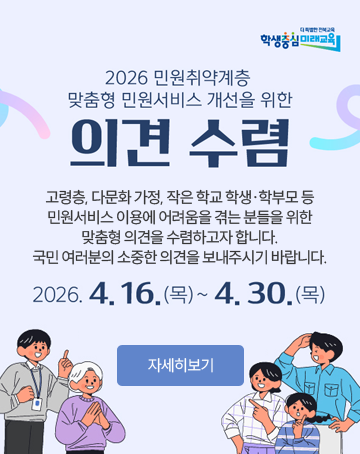 더 특별한 전북교육 학생중심 미래교육
2026 민원취약계층 맞춤형 민원서비스 개선을 위한 의견 수렴
고령층, 다문화 가정, 작은 학교 학생·학부모 등
민원서비스 이용에 어려움을 겪는 분들을 위한
맞춤형 의견을 수렴하고자 합니다.
국민 여러분의 소중한 의견을 보내주시기 바랍니다.
2026.4.16.(목)~4.30.(목)
자세히보기