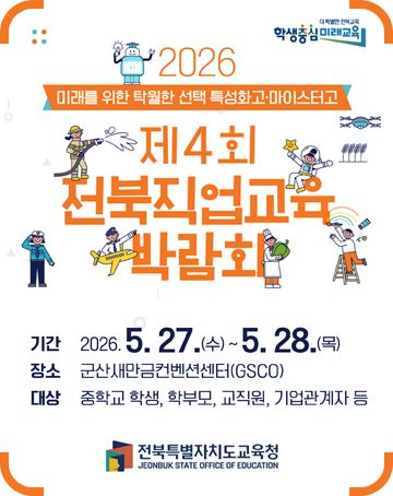 더 특별한 전북교육 학생중심 미래교육
2026 미래를 위한 탁월한 선택 특성화고·마이스터고
제4회 전북직업교육 박람회
기간 : 2026.5.27.(수)~5.28.(목)
장소 : 군산새만금컨벤션센터(GSCO)
대상 : 중학교 학생, 학부모, 교직원, 기업관계자 등
전북특별자치도교육청