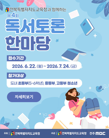 전북특별자치도교육청과 함께하는
제4회 독서토론 한마당
접수기간 : 2026.6.22.(월) ~2026.7.24.(금)
참가대상 : 도내 초등부(5~6학년), 중등부, 고등부 청소년
자세히보기
주최 : 전북특별자치도교육청
주관 : 전북특별자치도교육청, 전주MBC