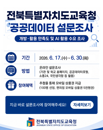 전북특별자치도교육청 공공데이터 설문조사
개방·활용 만족도 및 AI 활용 수요 조사
기간 : 2026.6.17.(수)~6.30.(화)
방법 : 온라인 설문조사(기관 및 학교 홈페이지, 공공데이터포털, 소통24, 국민생각함 등 활용)
참여혜택 : 추첨을 통해 모바일 상품권 지급 (100명 선정, 편의점 모바일 상품권 5천원권)
지금 바로 설문조사에 참여해주세요
자세히보기
전북특별자치도교육청 전북특별자치도교육청 공공데이터 설문조사
개방·활용 만족도 및 AI 활용 수요 조사
기간 : 2026.6.17.(수)~6.30.(화)
방법 : 온라인 설문조사(기관 및 학교 홈페이지, 공공데이터포털, 소통24, 국민생각함 등 활용)
참여혜택 : 추첨을 통해 모바일 상품권 지급 (100명 선정, 편의점 모바일 상품권 5천원권)
지금 바로 설문조사에 참여해주세요
자세히보기
전북특별자치도교육청
