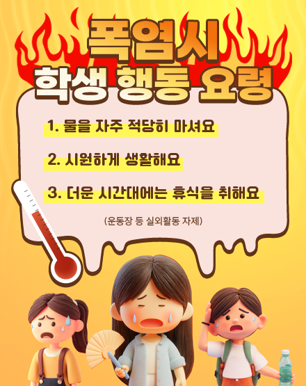 폭염시 학생 행동 요령
1. 물을 자주 적당히 마셔요
2. 시원하게 생활해요
3. 더운 시간대에는 휴식을 취해요
(운동장 등 실외활동 자제)