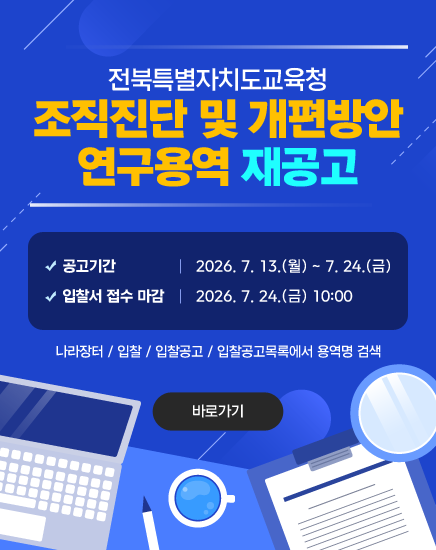 전북특별자치도교육청 조직진단 및 개편방안 연구용역 재공고
- 공고기간: 2026. 7. 13.(월) ~ 7. 24.(금)
- 입찰서 접수 마감: 2026. 7. 24.(금) 10:00
 나라장터 / 입찰 / 입찰공고 / 입찰공고목록에서 용역명 검색
바로가기