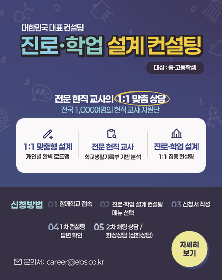 대한민국 대표 컨설팅
진로·학업 설계 컨설팅
대상 : 중고등학생
전문 현직교사의 1:1 맞춤상담 전국 1,000여명의 현직 교사 지원단
1:1 맞춤설계 - 개인별 완벽 로드맵
전문 현직 교사 - 학교생활기록부 기반 분석
진로학업 설계 - 1:1 집중 컨설팅
전국 최고의 진로학업설계 교사단 지금 신청하세요!
신청방법
01-함께학교 접속
02-진로학업 설계 컨설팅 메뉴 선택
03-신청서 작성
04-1차 컨설팅 답변 확인
05-2차 채팅상담/화상상담(심화상담)
문의처 : career@ebs.co.kr
자세히보기