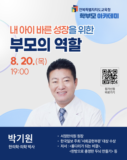 전북특별자치도교육청 학부모 아카데미
내 아이 바른 성장을 위한 부모의 역할
8.20.(목) 19:00
박기원 한의학.의학 박사
- 서정한의원 원장
- 한국일보 주최 사회공헌부문 대상 수상
- 저서 : 롱다리가 되는 비결, 한방으로 총명한 두뇌 만들기 등
참가신청 바로가기 QR코드