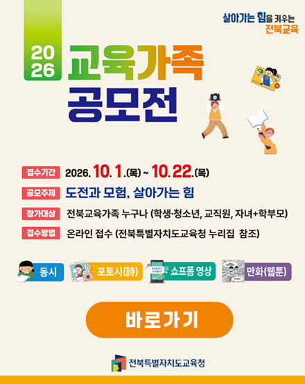 살아가는 힘을 키우는 전북교육
2026교육가족 공모전
접수기간 : 2026.10.1(목)~10.22.(목)
공모주제 : 도전과 모험, 살아가는 힘
참가대상 : 전북교육가족 누구나(학생,청소년,교직원,자녀+학부모)
접수방법 : 온라인 접수(전북특별자치도교육청 누리집 참조)
동시/포토시/쇼프폼영상/만화(웹툰)
바로가기
전북특별자치도교육청