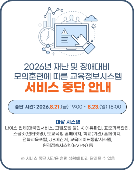 2026년 재난 및 장애대비 모의훈련에 따른 교육정보시스템 서비스 중단 알림
 가. 서비스 중단 시간: 2026. 8. 21.(금) 19:00 ~ 8. 23.(일) 18:00
  ※ 서비스 중단 시간은 훈련 상황에 따라 달리질 수 있음
 나. 대상시스템: 도교육청 홈페이지, 학교(기관) 홈페이지, 나이스, K-에듀파인, 교육데이터통합시스템, 기록관리, 스쿨넷망, 전북교육포털, JB메신저, JB메일, 학교정보화지원시스템 등
