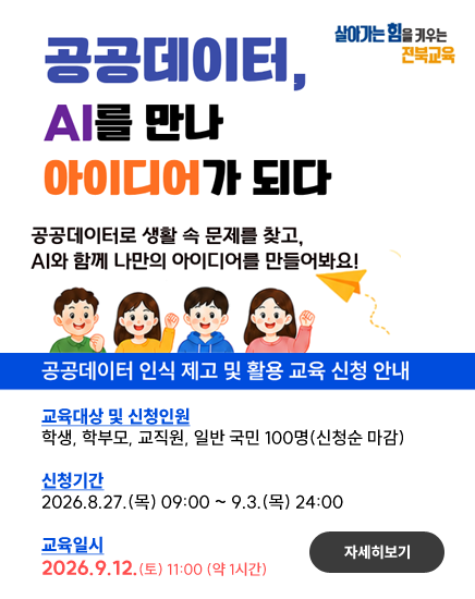 살아가는힘을 키우는 전북교육
공공데이터, AI를 만나 아이디어가 되다
공공데이터로 생활 속 문제를 찾고, AI와 함께 나만의 아이디어를 만들어봐요!
공공데이터 인식 제고 및 활용 교육 신청 안내
교육대상 및 신청인원
학생, 학부모, 교직원, 일반 국민 100명(신청순 마감)

신청기간
2026.8.27.(목) 09:00 ~ 9.3.(목) 24:00

교육일시
2026.9.12.(토) 11:00 (약 1시간)
자세히보기