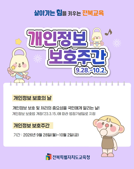 살아가는 힘을 키우는 전북교육
개인정보 보호주간 9.28.~10.2.
개인정보 보호의 날 : 개인정보 보호 및 처리의 중요성을 국민에게 알리는 날!
개인정보 보호법 개정('23.3.15.)에 따라 법정기념일로 지정
개인정보 보호주간
기간 : 2026년 9월 28일(월) ~10월 2일(금)
전북특별자치도교육청