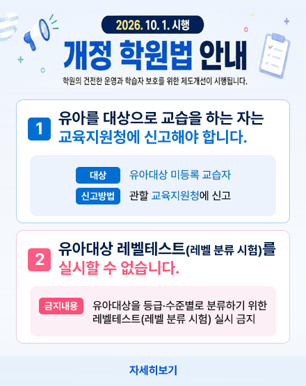 2026.10.1. 시행 개정 학원법 안내
학원의 건전한 운영과 학습자 보호를 위한 제도개선이 시행됩니다.
1. 유아를 대상으로 교습을 하는 자는
교육지원청에 신고해야 합니다.
대상:유아대상 미등록 교습자
신고방법:관할 교육지원청에 신고
2.유아대상 레벨테스트(레벨 분류 시험)를
실시할 수 없습니다.
금지내용:유아대상을 등급·수준별로 분류하기 위한
레벨테스트(레벨 분류 시험) 실시 금지
자세히보기