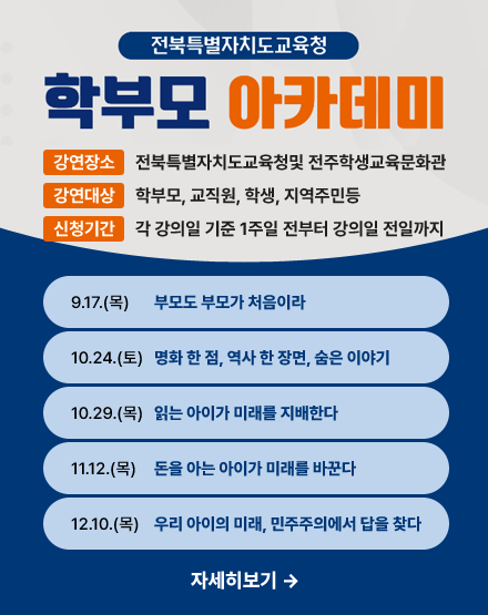 전북특별자치도교육청 학부모 아카데미
강연장소:전북특별자치도교육청및 전주학생교육문화관
강연대상:학부모, 교직원, 학생, 지역주민등
신청기간:각 강의일 기준 1주일 전부터 강의일 전일까지
9.17(목)부모도 부모가 처음이라
10.24(토)영화 한 점, 역사 한 장면, 숨은 이야기
10.29(목)읽는 아이가 미래를 지배한다
11.12(목)돈을 아는 아이가 미래를 바꾼다
12.10(목)우리 아이의 미래, 민주주의에서 답을 찾다