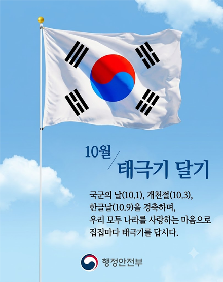 10월 태극기달기
국군의 날(10.1), 개천절(10.3), 한글날(10.9)을 경축하며,
우리 모두 나라를 사랑하는 마음으로 집집마다 태극기를 답시다.
행정안전부