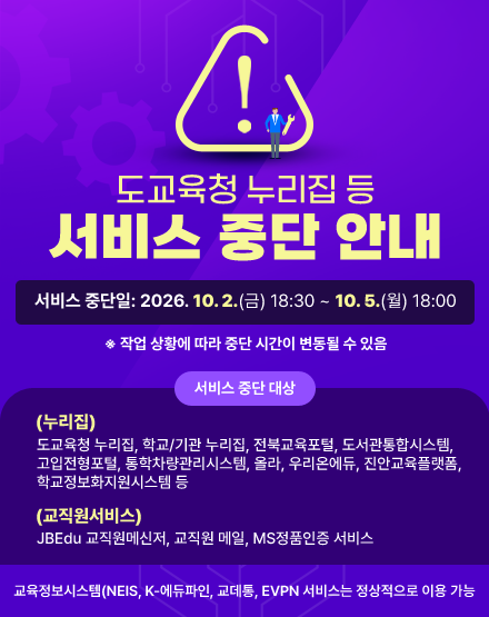 도교육청 누리집 등 서비스 중단 안내
서비스 중단일: 2026. 10. 2.(금) 18:30 ~ 10. 5.(월) 18:00
※ 작업 상황에 따라 중단 시간이 변동될 수 있음
- 서비스 중단 대상
(누리집)도교육청 누리집, 학교/기관 누리집, 전북교육포털, 도서관통합시스템, 고입전형포털, 통학차량관리시스템, 올라, 우리온에듀, 진안교육플랫폼, 학교정보화지원시스템 등
(교직원서비스) JBEdu 교직원메신저, 교직원 메일, MS정품인증 서비스
- 교육정보시스템(NEIS, K-에듀파인, 교데통, EVPN 서비스는 정상적으로 이용 가능 도교육청 누리집 등 서비스 중단 안내
서비스 중단일: 2026. 10. 2.(금) 18:30 ~ 10. 5.(월) 18:00
※ 작업 상황에 따라 중단 시간이 변동될 수 있음
- 서비스 중단 대상
(누리집)도교육청 누리집, 학교/기관 누리집, 전북교육포털, 도서관통합시스템, 고입전형포털, 통학차량관리시스템, 올라, 우리온에듀, 진안교육플랫폼, 학교정보화지원시스템 등
(교직원서비스) JBEdu 교직원메신저, 교직원 메일, MS정품인증 서비스
- 교육정보시스템(NEIS, K-에듀파인, 교데통, EVPN 서비스는 정상적으로 이용 가능