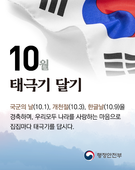 10월 태극기 달기
국군의 날(10.1), 개천절(10.3), 한글날(10.9)을 경축하며,
우리모두 나라를 사랑하는 마음으로 집집마다 태극기를 답시다.
행정안전부