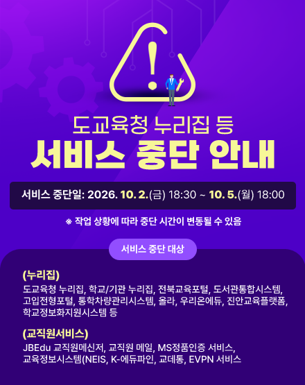 도교육청 누리집 등 서비스 중단 안내
서비스 중단일: 2026. 10. 2.(금) 18:30 ~ 10. 5.(월) 18:00

 ※ 작업 상황에 따라 중단 시간이 변동될 수 있음

 

- 서비스 중단 대상

  (누리집)도교육청 누리집, 학교/기관 누리집, 전북교육포털, 도서관통합시스템, 고입전형포털, 통학차량관리시스템, 올라, 우리온에듀, 진안교육플랫폼, 학교정보화지원시스템 등

  (교직원서비스) JBEdu 교직원메신저, 교직원 메일, MS정품인증 서비스, 교육정보시스템(NEIS, K-에듀파인, 교데통, EVPN 서비스