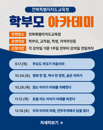 전북특별자치도교육청 학부모 아카데미
강연장소:전북특별자치도교육청
강연대상:학부모, 교직원, 학생, 지역주민등
신청기간:각 강의일 기준 1주일 전부터 강의일 전일까지
9.17(목)부모도 부모가 처음이라
10.24(토)영화 한 점, 역사 한 장면, 숨은 이야기
10.29(목)읽는 아이가 미래를 지배한다
11.12(목)돈을 아는 아이가 미래를 바꾼다
12.19(토)우리 아이의 미래, 민주주의에서 답을 찾다