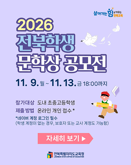 2026 전북학생 문학상 공모전 11. 9. 월 ~ 11. 13. 금 18:00까지 참가대상 도내 초중고등학생 제출방법 온라인 개인 접수* *네이버 계정 로그인 필수 (학생 계정이 없는 경우, 보호자 또는 교사 계정도 가능함) 자세히 보기 전북특별자치도교육청 2026 전북학생 문학상 공모전 11. 9. 월 ~ 11. 13. 금 18:00까지 참가대상 도내 초중고등학생 제출방법 온라인 개인 접수* *네이버 계정 로그인 필수 (학생 계정이 없는 경우, 보호자 또는 교사 계정도 가능함) 자세히 보기 전북특별자치도교육청