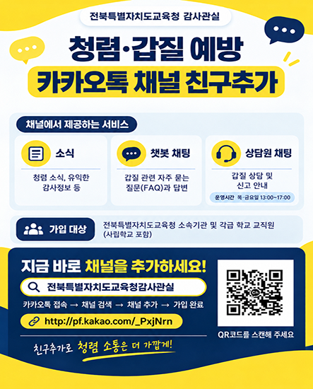 전북특별자치도교육청 감사관실
청렴·갑질 예방
카카오톡 채널 친구추가
채널에서 제공하는 서비스
소식
청렴 소식, 유익한 감사정보 등
챗봇 채팅
갑질 관련 자주 묻는 질문(FAQ)과 답변
상담원 채팅
갑질 상담 및 신고 안내
운영시간 목·금요일 13:00~17:00
가입 대상
전북특별자치도교육청 소속기관 및 각급 학교 교직원(사립학교 포함)
지금 바로 채널을 추가하세요!
전북특별자치도교육청감사관실
카카오톡 접속 → 채널 검색 → 채널 추가 → 가입 완료
http://pf.kakao.com/_PxjNrn
QR코드를 스캔해 주세요
친구추가로 청렴 소통은 더 가깝게! 전북특별자치도교육청 감사관실
청렴·갑질 예방
카카오톡 채널 친구추가
채널에서 제공하는 서비스
소식
청렴 소식, 유익한 감사정보 등
챗봇 채팅
갑질 관련 자주 묻는 질문(FAQ)과 답변
상담원 채팅
갑질 상담 및 신고 안내
운영시간 목·금요일 13:00~17:00
가입 대상
전북특별자치도교육청 소속기관 및 각급 학교 교직원(사립학교 포함)
지금 바로 채널을 추가하세요!
전북특별자치도교육청감사관실
카카오톡 접속 → 채널 검색 → 채널 추가 → 가입 완료
http://pf.kakao.com/_PxjNrn
QR코드를 스캔해 주세요
친구추가로 청렴 소통은 더 가깝게!