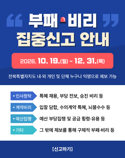 부패·비리 집중신고 안내 

2026. 10. 19.(월) ~ 12. 31.(목)

전북특별자치도 내·외 개인 및 단체 누구나 익명으로 제보 가능

  ❍ (인사청탁) 특혜 채용, 부당 전보, 승진 비리 등

  ❍ (계약비리) 입찰 담합, 수의계약 특혜, 뇌물수수 등

  ❍ (예산집행) 예산 부당집행 및 공금 횡령·유용 등

  ❍ (기타) 그 밖에 제보를 통해 구체적 부패·비리 등

[신고하기]
