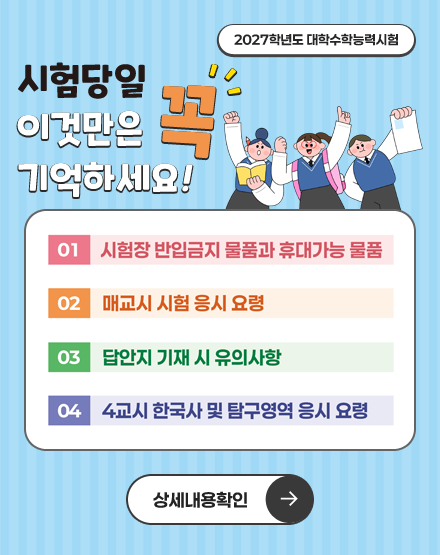 2027학년도 대학수학능력시험
시험당일 이것만은 꼭 기억하세요!
01. 시험장 반입금지 물품과 휴대가능 물품
02. 매교시 시험 응시 요령
03. 답안지 기재 시 유의사항
04. 4교시 한국사 및 탐구영역 응시 요령
상세내용 확인