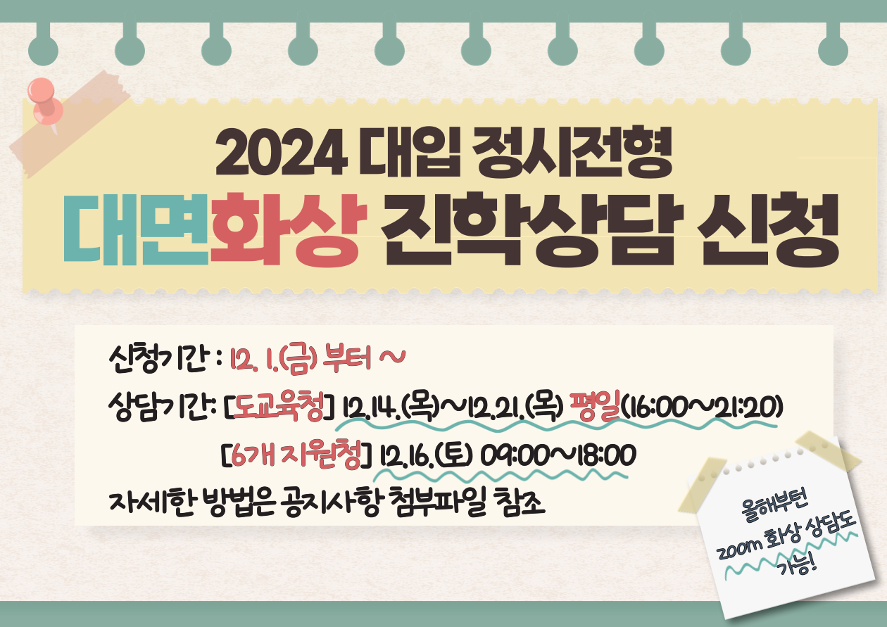 2024 대입 정시정현
대면상담 진학상담 신청

신청기간  12. 1(금) 부터 ~
상담기간  [도교육청] 12. 14(목)~12. 21(목) 평일 (16:00~21:20)
               [6개 지원청] 12. 16(토) 09:00~18:00

올해부터 ZOOM 화상 상담도 가능!

자세한 방법은 공지사항 첨부파일 참조